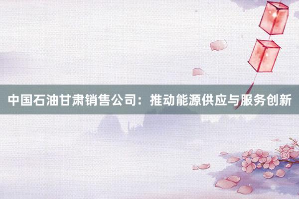 中国石油甘肃销售公司：推动能源供应与服务创新